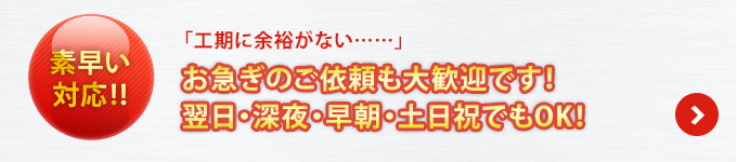 素早い対応!!「工期に余裕がない……」お急ぎのご依頼も大歓迎です！翌日・深夜・早朝・土日祝でもOK！