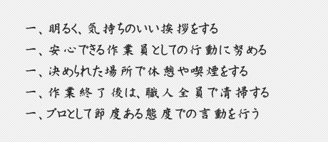 一、明るく、気持ちのいい挨拶をする　一、安心できる作業員としての行動に努める　一、決められた場所で休憩や喫煙をする　一、作業終了後は、職人全員で清掃する　一、プロとして節度ある態度での言動を行う