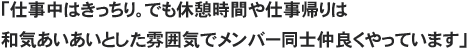 「仕事中はきっちり。でも休憩時間や仕事帰りは和気あいあいとした雰囲気でメンバー同士仲良くやっています」
