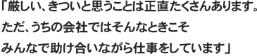 「厳しい、きついと思うことは正直たくさんあります。ただ、うちの会社ではそんなときこそみんなで助け合いながら仕事をしています」