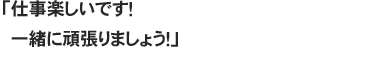 「仕事楽しいです！　一緒に頑張りましょう！」