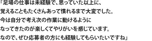 「足場の仕事は未経験で、思っていた以上に、覚えることもたくさんあって慣れるまで大変でした。今は自分で考え次の作業に動けるようになってきたのが楽しくてやりがいを感じています。なので、ぜひ応募者の方にも経験してもらいたいですね」